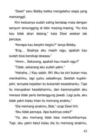 65
“Dewi!” seru Bobby ketika mengetahui siapa yang
memanggil.
Kini keduanya sudah saling bertatap mata dengan
senyum tersungging di bibir masing-masing. “Ku kira
kau tidak akan datang,” kata Dewi seakan tak
percaya.
“Kenapa kau berpikir begitu?” tanya Bobby.
“Eng… Soalnya aku masih ragu, apakah kau
sudah bisa bersikap dewasa.”
“Hmm... Sekarang, apakah kau masih ragu?”
“Tidak, sekarang aku sudah yakin.”
“Hahaha...! Kau salah, Wi! Aku ke sini bukan mau
menikahimu, tapi justru sebaliknya. Setelah kupikir-
pikir, ternyata kejadian itu bukanlah kesalahanku. Tapi
itu merupakan kesalahanmu, dan karenanyalah aku
merasa tidak perlu bertanggung jawab. Lagi pula, aku
tidak yakin kalau Intan itu memang anakku.”
“Dia memang anakmu, Bob,” ucap Dewi lirih.
“Aku tidak percaya. Apa buktinya coba?”
“Ya, aku memang tidak bisa membuktikannya.
Tapi, aku yakin betul kalau dia itu memang anakmu,
 