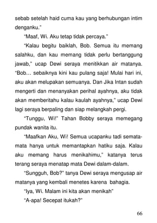 66
sebab setelah haid cuma kau yang berhubungan intim
denganku.”
“Maaf, Wi. Aku tetap tidak percaya.”
“Kalau begitu baiklah, Bob. Semua itu memang
salahku, dan kau memang tidak perlu bertanggung
jawab,” ucap Dewi seraya menitikkan air matanya.
“Bob… sebaiknya kini kau pulang saja! Mulai hari ini,
aku akan melupakan semuanya. Dan Jika Intan sudah
mengerti dan menanyakan perihal ayahnya, aku tidak
akan memberitahu kalau kaulah ayahnya,” ucap Dewi
lagi seraya berpaling dan siap melangkah pergi.
“Tunggu, Wi!” Tahan Bobby seraya memegang
pundak wanita itu.
“Maafkan Aku, Wi! Semua ucapanku tadi semata-
mata hanya untuk memantapkan hatiku saja. Kalau
aku memang harus menikahimu,” katanya terus
terang seraya menatap mata Dewi dalam-dalam.
“Sungguh, Bob?” tanya Dewi seraya mengusap air
matanya yang kembali menetes karena bahagia.
“Iya, Wi. Malam ini kita akan menikah”
“A-apa! Secepat itukah?”
 