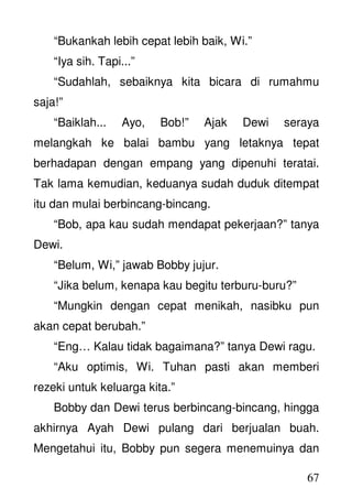 67
“Bukankah lebih cepat lebih baik, Wi.”
“Iya sih. Tapi...”
“Sudahlah, sebaiknya kita bicara di rumahmu
saja!”
“Baiklah... Ayo, Bob!” Ajak Dewi seraya
melangkah ke balai bambu yang letaknya tepat
berhadapan dengan empang yang dipenuhi teratai.
Tak lama kemudian, keduanya sudah duduk ditempat
itu dan mulai berbincang-bincang.
“Bob, apa kau sudah mendapat pekerjaan?” tanya
Dewi.
“Belum, Wi,” jawab Bobby jujur.
“Jika belum, kenapa kau begitu terburu-buru?”
“Mungkin dengan cepat menikah, nasibku pun
akan cepat berubah.”
“Eng… Kalau tidak bagaimana?” tanya Dewi ragu.
“Aku optimis, Wi. Tuhan pasti akan memberi
rezeki untuk keluarga kita.”
Bobby dan Dewi terus berbincang-bincang, hingga
akhirnya Ayah Dewi pulang dari berjualan buah.
Mengetahui itu, Bobby pun segera menemuinya dan
 
