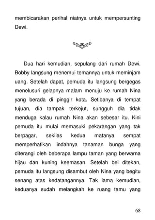 68
membicarakan perihal niatnya untuk mempersunting
Dewi.
Dua hari kemudian, sepulang dari rumah Dewi.
Bobby langsung menemui temannya untuk meminjam
uang. Setelah dapat, pemuda itu langsung bergegas
menelusuri gelapnya malam menuju ke rumah Nina
yang berada di pinggir kota. Setibanya di tempat
tujuan, dia tampak terkejut, sungguh dia tidak
menduga kalau rumah Nina akan sebesar itu. Kini
pemuda itu mulai memasuki pekarangan yang tak
berpagar, sekilas kedua matanya sempat
memperhatikan indahnya tanaman bunga yang
diterangi oleh beberapa lampu taman yang berwarna
hijau dan kuning keemasan. Setelah bel ditekan,
pemuda itu langsung disambut oleh Nina yang begitu
senang atas kedatangannya. Tak lama kemudian,
keduanya sudah melangkah ke ruang tamu yang
 