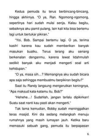 6
Kedua pemuda itu terus berbincang-bincang,
hingga akhirnya. “O ya, Ran. Ngomong-ngomong,
sepertinya hari sudah mulai senja. Kalau begitu,
sebaiknya aku pamit pulang, lain kali kita bisa bertemu
lagi untuk bertukar pikiran.”
“Yoi, Bob. Sampai bertemu lagi. O ya, terima
kasih! karena kau sudah memberikan banyak
masukan buatku. Terus terang aku senang
berkenalan denganmu, karena lewat lidahmulah
sedikit banyak aku menjadi mengerti soal arti
kehidupan.”
“O ya, masa sih…? Memangnya aku sudah bicara
apa saja sehingga membuatmu berpikiran begitu?”
Saat itu Randy langsung mengerutkan keningnya,
“Apa maksud kata-katamu itu, Bob?”
“Hehehe…! Sudahlah, jangan terlalu dipikirkan!
Suatu saat nanti kau pasti akan mengerti.”
Tak lama kemudian, Bobby sudah meninggalkan
teras masjid. Kini dia sedang melangkah menuju
rumahnya yang masih lumayan jauh. Ketika baru
memasuki sebuah gang, pemuda itu berpapasan
 