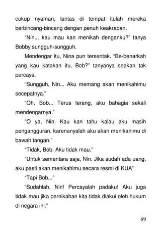 69
cukup nyaman, lantas di tempat itulah mereka
berbincang-bincang dengan penuh keakraban.
“Nin... kau mau kan menikah denganku?” tanya
Bobby sungguh-sungguh.
Mendengar itu, Nina pun tersentak. “Be-benarkah
yang kau katakan itu, Bob?” tanyanya seakan tak
percaya.
“Sungguh, Nin... Aku memang akan menikahimu
secepatnya.”
“Oh, Bob... Terus terang, aku bahagia sekali
mendengarnya.”
"O ya, Nin. Kau kan tahu kalau aku masih
pengangguran, karenanyalah aku akan menikahimu di
bawah tangan.”
“Tidak, Bob. Aku tidak mau.”
“Untuk sementara saja, Nin. Jika sudah ada uang,
aku pasti akan menikahimu secara resmi di KUA”
“Tapi Bob...”
“Sudahlah, Nin! Percayalah padaku! Aku juga
tidak mau jika pernikahan kita tidak diakui oleh hukum
di negara ini.”
 