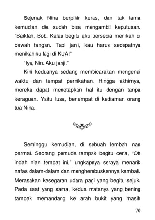 70
Sejenak Nina berpikir keras, dan tak lama
kemudian dia sudah bisa mengambil keputusan.
“Baiklah, Bob. Kalau begitu aku bersedia menikah di
bawah tangan. Tapi janji, kau harus secepatnya
menikahiku lagi di KUA!”
“Iya, Nin. Aku janji.”
Kini keduanya sedang membicarakan mengenai
waktu dan tempat pernikahan. Hingga akhirnya,
mereka dapat menetapkan hal itu dengan tanpa
keraguan. Yaitu lusa, bertempat di kediaman orang
tua Nina.
Seminggu kemudian, di sebuah lembah nan
permai. Seorang pemuda tampak begitu ceria, “Oh
indah nian tempat ini,” ungkapnya seraya menarik
nafas dalam-dalam dan menghembuskannya kembali.
Merasakan kesegaran udara pagi yang begitu sejuk.
Pada saat yang sama, kedua matanya yang bening
tampak memandang ke arah bukit yang masih
 