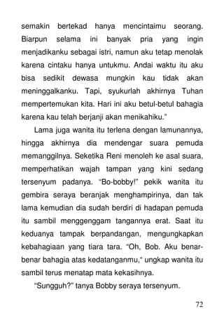 72
semakin bertekad hanya mencintaimu seorang.
Biarpun selama ini banyak pria yang ingin
menjadikanku sebagai istri, namun aku tetap menolak
karena cintaku hanya untukmu. Andai waktu itu aku
bisa sedikit dewasa mungkin kau tidak akan
meninggalkanku. Tapi, syukurlah akhirnya Tuhan
mempertemukan kita. Hari ini aku betul-betul bahagia
karena kau telah berjanji akan menikahiku.”
Lama juga wanita itu terlena dengan lamunannya,
hingga akhirnya dia mendengar suara pemuda
memanggilnya. Seketika Reni menoleh ke asal suara,
memperhatikan wajah tampan yang kini sedang
tersenyum padanya. “Bo-bobby!” pekik wanita itu
gembira seraya beranjak menghampirinya, dan tak
lama kemudian dia sudah berdiri di hadapan pemuda
itu sambil menggenggam tangannya erat. Saat itu
keduanya tampak berpandangan, mengungkapkan
kebahagiaan yang tiara tara. “Oh, Bob. Aku benar-
benar bahagia atas kedatanganmu,“ ungkap wanita itu
sambil terus menatap mata kekasihnya.
“Sungguh?” tanya Bobby seraya tersenyum.
 