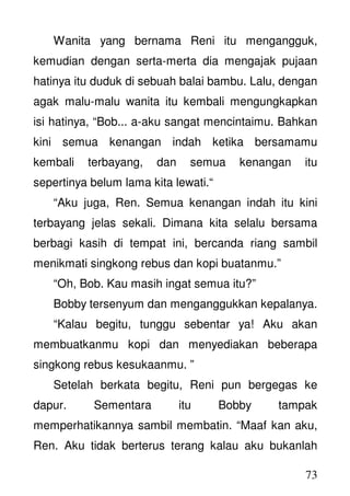 73
Wanita yang bernama Reni itu mengangguk,
kemudian dengan serta-merta dia mengajak pujaan
hatinya itu duduk di sebuah balai bambu. Lalu, dengan
agak malu-malu wanita itu kembali mengungkapkan
isi hatinya, “Bob... a-aku sangat mencintaimu. Bahkan
kini semua kenangan indah ketika bersamamu
kembali terbayang, dan semua kenangan itu
sepertinya belum lama kita lewati.“
“Aku juga, Ren. Semua kenangan indah itu kini
terbayang jelas sekali. Dimana kita selalu bersama
berbagi kasih di tempat ini, bercanda riang sambil
menikmati singkong rebus dan kopi buatanmu.”
“Oh, Bob. Kau masih ingat semua itu?”
Bobby tersenyum dan menganggukkan kepalanya.
“Kalau begitu, tunggu sebentar ya! Aku akan
membuatkanmu kopi dan menyediakan beberapa
singkong rebus kesukaanmu. ”
Setelah berkata begitu, Reni pun bergegas ke
dapur. Sementara itu Bobby tampak
memperhatikannya sambil membatin. “Maaf kan aku,
Ren. Aku tidak berterus terang kalau aku bukanlah
 