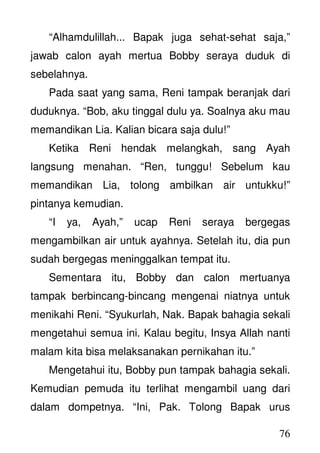 76
“Alhamdulillah... Bapak juga sehat-sehat saja,”
jawab calon ayah mertua Bobby seraya duduk di
sebelahnya.
Pada saat yang sama, Reni tampak beranjak dari
duduknya. “Bob, aku tinggal dulu ya. Soalnya aku mau
memandikan Lia. Kalian bicara saja dulu!”
Ketika Reni hendak melangkah, sang Ayah
langsung menahan. “Ren, tunggu! Sebelum kau
memandikan Lia, tolong ambilkan air untukku!”
pintanya kemudian.
“I ya, Ayah,” ucap Reni seraya bergegas
mengambilkan air untuk ayahnya. Setelah itu, dia pun
sudah bergegas meninggalkan tempat itu.
Sementara itu, Bobby dan calon mertuanya
tampak berbincang-bincang mengenai niatnya untuk
menikahi Reni. “Syukurlah, Nak. Bapak bahagia sekali
mengetahui semua ini. Kalau begitu, Insya Allah nanti
malam kita bisa melaksanakan pernikahan itu.”
Mengetahui itu, Bobby pun tampak bahagia sekali.
Kemudian pemuda itu terlihat mengambil uang dari
dalam dompetnya. “Ini, Pak. Tolong Bapak urus
 