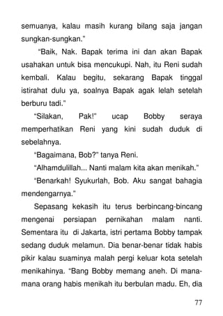 77
semuanya, kalau masih kurang bilang saja jangan
sungkan-sungkan.”
“Baik, Nak. Bapak terima ini dan akan Bapak
usahakan untuk bisa mencukupi. Nah, itu Reni sudah
kembali. Kalau begitu, sekarang Bapak tinggal
istirahat dulu ya, soalnya Bapak agak lelah setelah
berburu tadi.”
“Silakan, Pak!” ucap Bobby seraya
memperhatikan Reni yang kini sudah duduk di
sebelahnya.
“Bagaimana, Bob?” tanya Reni.
“Alhamdulillah... Nanti malam kita akan menikah.”
“Benarkah! Syukurlah, Bob. Aku sangat bahagia
mendengarnya.”
Sepasang kekasih itu terus berbincang-bincang
mengenai persiapan pernikahan malam nanti.
Sementara itu di Jakarta, istri pertama Bobby tampak
sedang duduk melamun. Dia benar-benar tidak habis
pikir kalau suaminya malah pergi keluar kota setelah
menikahinya. “Bang Bobby memang aneh. Di mana-
mana orang habis menikah itu berbulan madu. Eh, dia
 