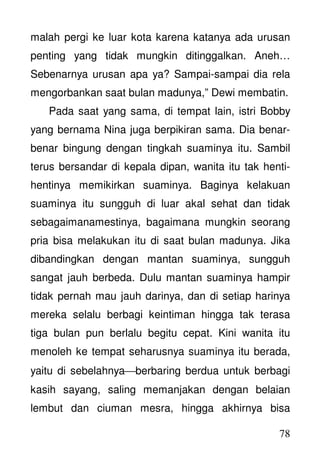 78
malah pergi ke luar kota karena katanya ada urusan
penting yang tidak mungkin ditinggalkan. Aneh…
Sebenarnya urusan apa ya? Sampai-sampai dia rela
mengorbankan saat bulan madunya,” Dewi membatin.
Pada saat yang sama, di tempat lain, istri Bobby
yang bernama Nina juga berpikiran sama. Dia benar-
benar bingung dengan tingkah suaminya itu. Sambil
terus bersandar di kepala dipan, wanita itu tak henti-
hentinya memikirkan suaminya. Baginya kelakuan
suaminya itu sungguh di luar akal sehat dan tidak
sebagaimanamestinya, bagaimana mungkin seorang
pria bisa melakukan itu di saat bulan madunya. Jika
dibandingkan dengan mantan suaminya, sungguh
sangat jauh berbeda. Dulu mantan suaminya hampir
tidak pernah mau jauh darinya, dan di setiap harinya
mereka selalu berbagi keintiman hingga tak terasa
tiga bulan pun berlalu begitu cepat. Kini wanita itu
menoleh ke tempat seharusnya suaminya itu berada,
yaitu di sebelahnyaberbaring berdua untuk berbagi
kasih sayang, saling memanjakan dengan belaian
lembut dan ciuman mesra, hingga akhirnya bisa
 