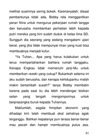 81
melihat suaminya sering bokek. Karenanyalah, disaat
pembantunya tidak ada, Bobby rela menggantikan
peran Nina untuk mengurus pekerjaan rumah tangga
dan berusaha memberikan perhatian lebih kepada
putri mereka yang kini sudah duduk di kelas lima SD.
Sungguh dia seorang yang sedang mengalami ujian
berat, yang jika tidak mempunyai iman yang kuat bisa
membuatnya menjadi kufur.
“Ya Tuhan... Apa yang harus kulakukan untuk
terus mempertahankan bahtera rumah tanggaku.
Kenapa Engkau tidak memenuhi janji-Mu untuk
memberikan rezeki yang cukup? Bukankah selama ini
aku sudah berusaha, dan kenapa kehidupanku malah
makin bertambah susah?” tanya Bobby membatin
karena pada saat itu dia lebih mendengar bisikan
setan yang tengah mengomporinya untuk
berprasangka buruk kepada Tuhannya.
Maklumlah, segala himpitan ekonomi yang
dihadapi kini telah membuat akal sehatnya agak
terganggu. Bahkan kepalanya pun terasa benar-benar
mau pecah dan hampir membuatnya putus asa.
 