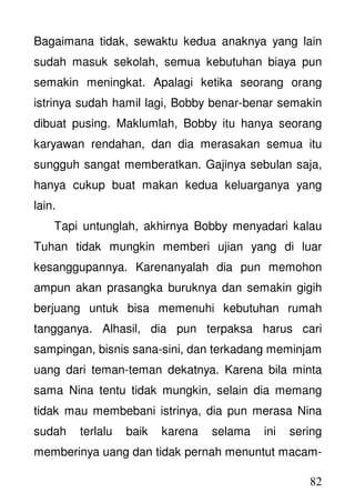 82
Bagaimana tidak, sewaktu kedua anaknya yang lain
sudah masuk sekolah, semua kebutuhan biaya pun
semakin meningkat. Apalagi ketika seorang orang
istrinya sudah hamil lagi, Bobby benar-benar semakin
dibuat pusing. Maklumlah, Bobby itu hanya seorang
karyawan rendahan, dan dia merasakan semua itu
sungguh sangat memberatkan. Gajinya sebulan saja,
hanya cukup buat makan kedua keluarganya yang
lain.
Tapi untunglah, akhirnya Bobby menyadari kalau
Tuhan tidak mungkin memberi ujian yang di luar
kesanggupannya. Karenanyalah dia pun memohon
ampun akan prasangka buruknya dan semakin gigih
berjuang untuk bisa memenuhi kebutuhan rumah
tangganya. Alhasil, dia pun terpaksa harus cari
sampingan, bisnis sana-sini, dan terkadang meminjam
uang dari teman-teman dekatnya. Karena bila minta
sama Nina tentu tidak mungkin, selain dia memang
tidak mau membebani istrinya, dia pun merasa Nina
sudah terlalu baik karena selama ini sering
memberinya uang dan tidak pernah menuntut macam-
 