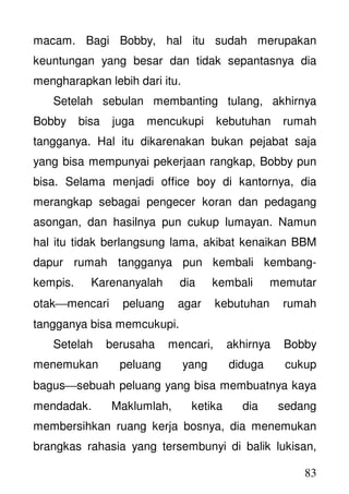 83
macam. Bagi Bobby, hal itu sudah merupakan
keuntungan yang besar dan tidak sepantasnya dia
mengharapkan lebih dari itu.
Setelah sebulan membanting tulang, akhirnya
Bobby bisa juga mencukupi kebutuhan rumah
tangganya. Hal itu dikarenakan bukan pejabat saja
yang bisa mempunyai pekerjaan rangkap, Bobby pun
bisa. Selama menjadi office boy di kantornya, dia
merangkap sebagai pengecer koran dan pedagang
asongan, dan hasilnya pun cukup lumayan. Namun
hal itu tidak berlangsung lama, akibat kenaikan BBM
dapur rumah tangganya pun kembali kembang-
kempis. Karenanyalah dia kembali memutar
otakmencari peluang agar kebutuhan rumah
tangganya bisa memcukupi.
Setelah berusaha mencari, akhirnya Bobby
menemukan peluang yang diduga cukup
bagussebuah peluang yang bisa membuatnya kaya
mendadak. Maklumlah, ketika dia sedang
membersihkan ruang kerja bosnya, dia menemukan
brangkas rahasia yang tersembunyi di balik lukisan,
 