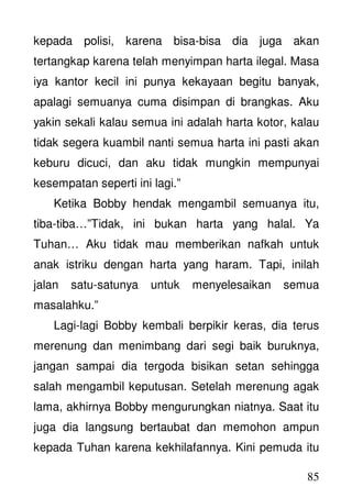 85
kepada polisi, karena bisa-bisa dia juga akan
tertangkap karena telah menyimpan harta ilegal. Masa
iya kantor kecil ini punya kekayaan begitu banyak,
apalagi semuanya cuma disimpan di brangkas. Aku
yakin sekali kalau semua ini adalah harta kotor, kalau
tidak segera kuambil nanti semua harta ini pasti akan
keburu dicuci, dan aku tidak mungkin mempunyai
kesempatan seperti ini lagi.”
Ketika Bobby hendak mengambil semuanya itu,
tiba-tiba…”Tidak, ini bukan harta yang halal. Ya
Tuhan… Aku tidak mau memberikan nafkah untuk
anak istriku dengan harta yang haram. Tapi, inilah
jalan satu-satunya untuk menyelesaikan semua
masalahku.”
Lagi-lagi Bobby kembali berpikir keras, dia terus
merenung dan menimbang dari segi baik buruknya,
jangan sampai dia tergoda bisikan setan sehingga
salah mengambil keputusan. Setelah merenung agak
lama, akhirnya Bobby mengurungkan niatnya. Saat itu
juga dia langsung bertaubat dan memohon ampun
kepada Tuhan karena kekhilafannya. Kini pemuda itu
 