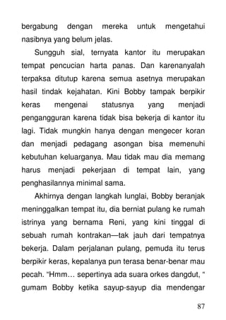 87
bergabung dengan mereka untuk mengetahui
nasibnya yang belum jelas.
Sungguh sial, ternyata kantor itu merupakan
tempat pencucian harta panas. Dan karenanyalah
terpaksa ditutup karena semua asetnya merupakan
hasil tindak kejahatan. Kini Bobby tampak berpikir
keras mengenai statusnya yang menjadi
pengangguran karena tidak bisa bekerja di kantor itu
lagi. Tidak mungkin hanya dengan mengecer koran
dan menjadi pedagang asongan bisa memenuhi
kebutuhan keluarganya. Mau tidak mau dia memang
harus menjadi pekerjaan di tempat lain, yang
penghasilannya minimal sama.
Akhirnya dengan langkah lunglai, Bobby beranjak
meninggalkan tempat itu, dia berniat pulang ke rumah
istrinya yang bernama Reni, yang kini tinggal di
sebuah rumah kontrakan—tak jauh dari tempatnya
bekerja. Dalam perjalanan pulang, pemuda itu terus
berpikir keras, kepalanya pun terasa benar-benar mau
pecah. “Hmm… sepertinya ada suara orkes dangdut, “
gumam Bobby ketika sayup-sayup dia mendengar
 