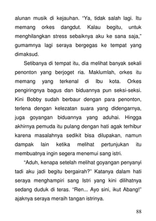 88
alunan musik di kejauhan. “Ya, tidak salah lagi. Itu
memang orkes dangdut. Kalau begitu, untuk
menghilangkan stress sebaiknya aku ke sana saja,”
gumamnya lagi seraya bergegas ke tempat yang
dimaksud.
Setibanya di tempat itu, dia melihat banyak sekali
penonton yang berjoget ria. Maklumlah, orkes itu
memang yang terkenal di Ibu kota. Orkes
pengiringnya bagus dan biduannya pun seksi-seksi.
Kini Bobby sudah berbaur dengan para penonton,
terlena dengan kelezatan suara yang didengarnya,
juga goyangan biduannya yang aduhai. Hingga
akhirnya pemuda itu pulang dengan hati agak terhibur
karena masalahnya sedikit bisa dilupakan, namun
dampak lain ketika melihat pertunjukan itu
membuatnya ingin segera menemui sang istri.
“Aduh, kenapa setelah melihat goyangan penyanyi
tadi aku jadi begitu bergairah?” Katanya dalam hati
seraya menghampiri sang Istri yang kini dilihatnya
sedang duduk di teras. “Ren... Ayo sini, ikut Abang!”
ajaknya seraya meraih tangan istrinya.
 
