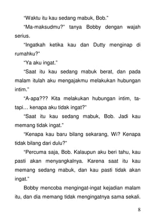 8
“Waktu itu kau sedang mabuk, Bob.”
“Ma-maksudmu?” tanya Bobby dengan wajah
serius.
“Ingatkah ketika kau dan Dutty menginap di
rumahku?”
“Ya aku ingat.”
“Saat itu kau sedang mabuk berat, dan pada
malam itulah aku mengajakmu melakukan hubungan
intim.”
“A-apa??? Kita melakukan hubungan intim, ta-
tapi… kenapa aku tidak ingat?”
“Saat itu kau sedang mabuk, Bob. Jadi kau
memang tidak ingat.”
“Kenapa kau baru bilang sekarang, Wi? Kenapa
tidak bilang dari dulu?”
“Percuma saja, Bob. Kalaupun aku beri tahu, kau
pasti akan menyangkalnya. Karena saat itu kau
memang sedang mabuk, dan kau pasti tidak akan
ingat.”
Bobby mencoba mengingat-ingat kejadian malam
itu, dan dia memang tidak mengingatnya sama sekali.
 