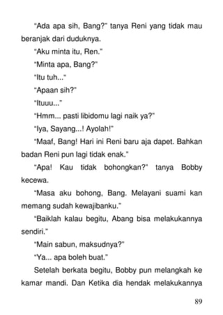 89
“Ada apa sih, Bang?” tanya Reni yang tidak mau
beranjak dari duduknya.
“Aku minta itu, Ren.”
“Minta apa, Bang?”
“Itu tuh...“
“Apaan sih?”
“Ituuu...”
“Hmm... pasti libidomu lagi naik ya?”
“Iya, Sayang...! Ayolah!”
“Maaf, Bang! Hari ini Reni baru aja dapet. Bahkan
badan Reni pun lagi tidak enak.”
“Apa! Kau tidak bohongkan?” tanya Bobby
kecewa.
“Masa aku bohong, Bang. Melayani suami kan
memang sudah kewajibanku.”
“Baiklah kalau begitu, Abang bisa melakukannya
sendiri.”
“Main sabun, maksudnya?”
“Ya... apa boleh buat.”
Setelah berkata begitu, Bobby pun melangkah ke
kamar mandi. Dan Ketika dia hendak melakukannya
 