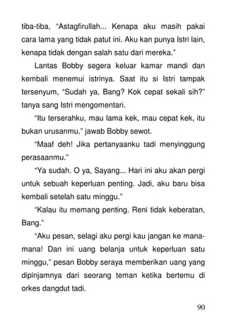 90
tiba-tiba, “Astagfirullah... Kenapa aku masih pakai
cara lama yang tidak patut ini. Aku kan punya Istri lain,
kenapa tidak dengan salah satu dari mereka.”
Lantas Bobby segera keluar kamar mandi dan
kembali menemui istrinya. Saat itu si Istri tampak
tersenyum, “Sudah ya, Bang? Kok cepat sekali sih?”
tanya sang Istri mengomentari.
“Itu terserahku, mau lama kek, mau cepat kek, itu
bukan urusanmu,” jawab Bobby sewot.
“Maaf deh! Jika pertanyaanku tadi menyinggung
perasaanmu.”
“Ya sudah. O ya, Sayang... Hari ini aku akan pergi
untuk sebuah keperluan penting. Jadi, aku baru bisa
kembali setelah satu minggu.”
“Kalau itu memang penting. Reni tidak keberatan,
Bang.”
“Aku pesan, selagi aku pergi kau jangan ke mana-
mana! Dan ini uang belanja untuk keperluan satu
minggu,” pesan Bobby seraya memberikan uang yang
dipinjamnya dari seorang teman ketika bertemu di
orkes dangdut tadi.
 