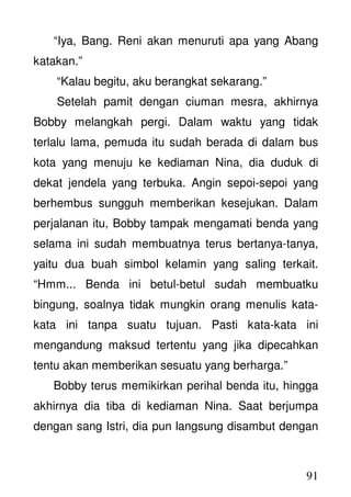91
“Iya, Bang. Reni akan menuruti apa yang Abang
katakan.”
“Kalau begitu, aku berangkat sekarang.”
Setelah pamit dengan ciuman mesra, akhirnya
Bobby melangkah pergi. Dalam waktu yang tidak
terlalu lama, pemuda itu sudah berada di dalam bus
kota yang menuju ke kediaman Nina, dia duduk di
dekat jendela yang terbuka. Angin sepoi-sepoi yang
berhembus sungguh memberikan kesejukan. Dalam
perjalanan itu, Bobby tampak mengamati benda yang
selama ini sudah membuatnya terus bertanya-tanya,
yaitu dua buah simbol kelamin yang saling terkait.
“Hmm... Benda ini betul-betul sudah membuatku
bingung, soalnya tidak mungkin orang menulis kata-
kata ini tanpa suatu tujuan. Pasti kata-kata ini
mengandung maksud tertentu yang jika dipecahkan
tentu akan memberikan sesuatu yang berharga.”
Bobby terus memikirkan perihal benda itu, hingga
akhirnya dia tiba di kediaman Nina. Saat berjumpa
dengan sang Istri, dia pun langsung disambut dengan
 