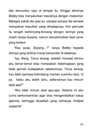 93
dan bercumbu rayu di tempat itu. Hingga akhirnya
Bobby bisa menyalurkan hasratnya dengan maksimal.
Bahagia sekali dia saat itu, sampai-sampai dia sempat
melupakan kesulitan yang dihadapinya. Kini pemuda
itu tengah berbincang-bincang dengan istrinya yang
masih tanpa busana, namun berselimutkan bed cover
yang lembut.
“Kau puas, Sayang…?” tanya Bobby kepada
istrinya yang terlihat manja bersandar di dadanya.
“Iya, Bang. Terus terang, setelah menjadi istrimu
aku benar-benar bisa merasakan kebahagiaan yang
tidak pernah kudapatkan sebelumnya. Terus terang,
kau lebih perkasa ketimbang mantan suamiku dulu. O
ya, kalau aku boleh tahu, sebenarnya kau minum
obat apa?”
“Aku tidak minum obat apa-apa. Selama ini aku
cuma berkonsentrasi agar bisa mengendalikan katup
sperma, sehingga terjadilah yang namanya multiple
orgasme.”
 
