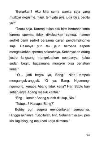 94
“Benarkah? Aku kira cuma wanita saja yang
multiple orgasme. Tapi, ternyata pria juga bisa begitu
ya?”
“Tentu saja. Karena itulah aku bisa bertahan lama
karena sperma tidak dikeluarkan semua, namun
sedikit demi sedikit bersama cairan pendampingnya
saja. Rasanya pun tak jauh berbeda seperti
mengeluarkan sperma seluruhnya. Kebanyakan orang
justru langsung mengeluarkan semuanya, kalau
sudah begitu bagaimana mungkin bisa bertahan
lama.”
“O… jadi begitu ya, Bang.” Nina tampak
menganguk-angguk. “O ya, Bang. Ngomong-
ngomong, kenapa Abang tidak kerja? Hari Sabtu kan
seharusnya Abang masuk kantor.”
“Eng… kantor Abang sudah ditutup, Nin.”
“Tutup...? Kenapa, Bang?”
Bobby pun segera menceritakan semuanya.
Hingga akhirnya, “Begitulah, Nin. Sebenarnya aku pun
kini lagi bingung mau cari kerja di mana.”
 