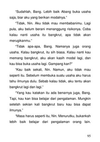 95
“Sudahlah, Bang. Lebih baik Abang buka usaha
saja, biar aku yang berikan modalnya.”
“Tidak, Nin. Aku tidak mau membebanimu. Lagi
pula, aku belum berani menanggung risikonya. Coba
kalau nanti usaha itu bangkrut, apa tidak akan
merugikanmu.”
“Tidak apa-apa, Bang. Namanya juga orang
usaha. Kalau bangkrut, itu sih biasa. Kalau nanti kau
memang bangkrut, aku akan kasih modal lagi, dan
kau bisa buka usaha lagi. Gampang kan?”
“Kau baik sekali, Nin. Namun, aku tidak mau
seperti itu. Sebelum membuka suatu usaha aku harus
tahu ilmunya dulu. Sebab kalau tidak, aku tentu akan
bangkrut lagi dan lagi.”
“Yang kau katakan itu ada benarnya juga, Bang.
Tapi, kau kan bisa belajar dari pengalaman. Mungkin
setelah sekian kali bangkrut baru kau bisa dapat
ilmunya.”
“Masa harus seperti itu, Nin. Menurutku, bukankah
lebih baik belajar dari pengalaman orang lain.
 