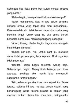 96
Sehingga kita tidak perlu ikut-ikutan melalui proses
yang sama.”
“Kalau begitu, kenapa kau tidak melakukannya?”
“Itulah masalahnya. Saat ini aku belum bertemu
dengan orang yang tepat dan mau mengajariku.
Karenanyalah, aku tidak berani membuka usaha yang
berisiko tinggi. Untuk saat ini, aku cuma berani
berjualan koran atau menjadi pedagang asongan.”
“Aduh, Abang. Usaha begitu bagaimana mungkin
bisa hidup sejahtera.”
“Bukan apa-apa, Nin. Untuk saat ini, mungkin
cuma itulah proses yang bisa kujalani. Risikonya kan
tidak seberapa.”
“Baiklah, kalau begitu terserah Abang saja.
Sebenarnya, bagiku Abang tidak bekerja pun tidak
apa-apa, soalnya aku masih bisa memenuhi
kebutuhan rumah tangga.”
“Nin, sebenarnya aku tidak mau seperti itu. Terus
terang, selama ini aku merasa bukan suami yang
bertanggung jawab karena selama ini kaulah yang
mencari nafkah. Kalau kau mau tahu, keinginanku
 