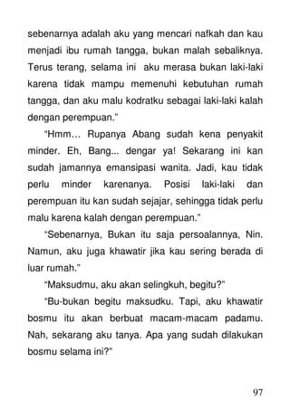 97
sebenarnya adalah aku yang mencari nafkah dan kau
menjadi ibu rumah tangga, bukan malah sebaliknya.
Terus terang, selama ini aku merasa bukan laki-laki
karena tidak mampu memenuhi kebutuhan rumah
tangga, dan aku malu kodratku sebagai laki-laki kalah
dengan perempuan.”
“Hmm… Rupanya Abang sudah kena penyakit
minder. Eh, Bang... dengar ya! Sekarang ini kan
sudah jamannya emansipasi wanita. Jadi, kau tidak
perlu minder karenanya. Posisi laki-laki dan
perempuan itu kan sudah sejajar, sehingga tidak perlu
malu karena kalah dengan perempuan.”
“Sebenarnya, Bukan itu saja persoalannya, Nin.
Namun, aku juga khawatir jika kau sering berada di
luar rumah.”
“Maksudmu, aku akan selingkuh, begitu?”
“Bu-bukan begitu maksudku. Tapi, aku khawatir
bosmu itu akan berbuat macam-macam padamu.
Nah, sekarang aku tanya. Apa yang sudah dilakukan
bosmu selama ini?”
 