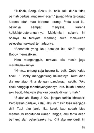 98
“Ti-tidak, Bang. Bosku itu baik kok, di-dia tidak
pernah berbuat macam-macam,” jawab Nina tergagap
karena tidak mau berterus terang. Pada saat itu,
batinnya sempat menyesal karena
ketidakterusterangannya. Maklumlah, selama ini
bosnya itu ternyata memang suka melakukan
pelecehan seksual terhadapnya.
“Benarkah yang kau katakan itu, Nin?” tanya
Bobby memastikan.
Nina mengangguk, ternyata dia masih juga
merahasiakannya.
“Hmm... untung saja bosmu itu baik. Coba kalau
tidak…” Bobby menggantung kalimatnya. Kemudian
dia menatap Nina dengan pandangan sedih, “Aku
tidak sanggup membayangkannya, Nin. Itulah kenapa
aku begitu khawatir jika kau berada di luar rumah.”
“Sudahlah, Bang...! Kau jangan terlalu khawatir!
Percayalah padaku, kalau aku ini masih bisa menjaga
diri! Tapi aku janji, jika kelak kau sudah bisa
memenuhi kebutuhan rumah tangga, aku tentu akan
berhenti dari pekerjaanku itu. Kini aku mengerti, ini
 