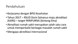 Pendahuluan
• Kerjasama dengan BPJS Kesehatan
• Tahun 2017 – RSUD Doris Sylvanus maju akreditasi
(KARS) – target PARIPURNA (bintang lima)
• Akreditasi rumah sakit merupakan salah satu cara
untuk memperbaiki berbagai masalah rumah sakit
• Mengapa akreditasi internasional
 