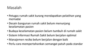 Masalah
• Petugas rumah sakit kurang mendapatkan pelatihan yang
memadai
• Desain bangunan rumah sakit belum menunjang
keselamatan pasien
• Budaya keselamatan pasien belum tumbuh di rumah sakit
• Sistem Informasi Rumah Sakit belum berjalan optimal
• Manajemen resiko belum berjalan dengan baik
• Perlu cara mempertahankan semangat patuh pada standar
 