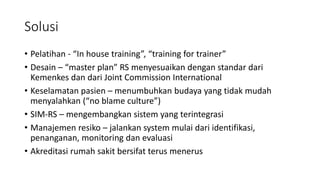 Solusi
• Pelatihan - “In house training”, “training for trainer”
• Desain – “master plan” RS menyesuaikan dengan standar dari
Kemenkes dan dari Joint Commission International
• Keselamatan pasien – menumbuhkan budaya yang tidak mudah
menyalahkan (“no blame culture”)
• SIM-RS – mengembangkan sistem yang terintegrasi
• Manajemen resiko – jalankan system mulai dari identifikasi,
penanganan, monitoring dan evaluasi
• Akreditasi rumah sakit bersifat terus menerus
 