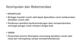 Kesimpulan dan Rekomendasi
• KESIMPULAN
• Berbagai masalah rumah sakit dapat dipecahkan untuk melaksanakan
akreditasi rumah sakit
• Pembinaan akreditasi berkesinambungan akan mempertahankan
semangat petugas untuk melayani dengan baik
• SARAN
• Pemerintah provinsi diharapkan menunjang akreditasi rumah sakit
mulai dari mencapainya sampai mempertahankannya
 