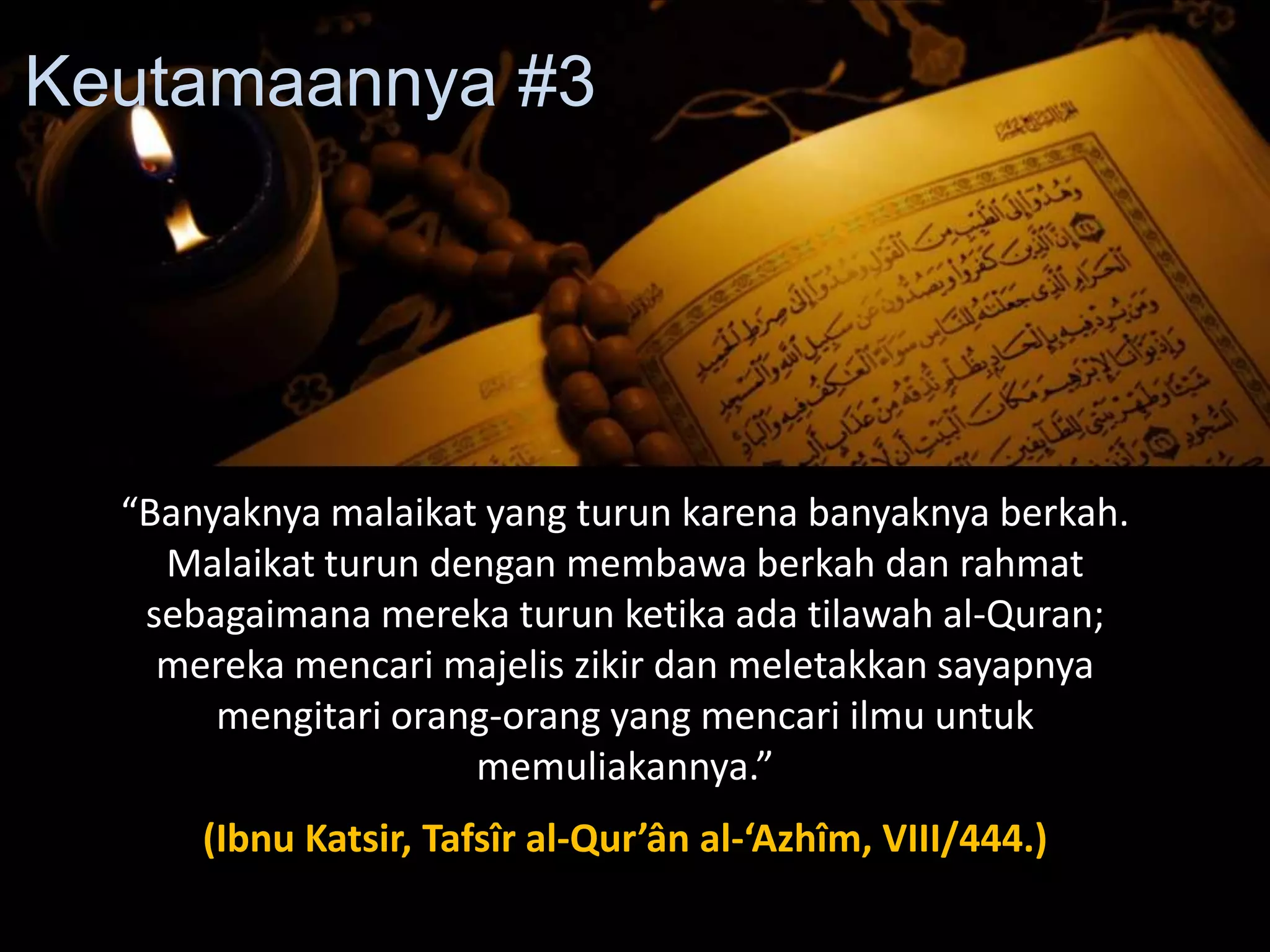 “Banyaknya malaikat yang turun karena banyaknya berkah.
Malaikat turun dengan membawa berkah dan rahmat
sebagaimana mereka turun ketika ada tilawah al-Quran;
mereka mencari majelis zikir dan meletakkan sayapnya
mengitari orang-orang yang mencari ilmu untuk
memuliakannya.”
(Ibnu Katsir, Tafsîr al-Qur’ân al-‘Azhîm, VIII/444.)
Keutamaannya #3
 