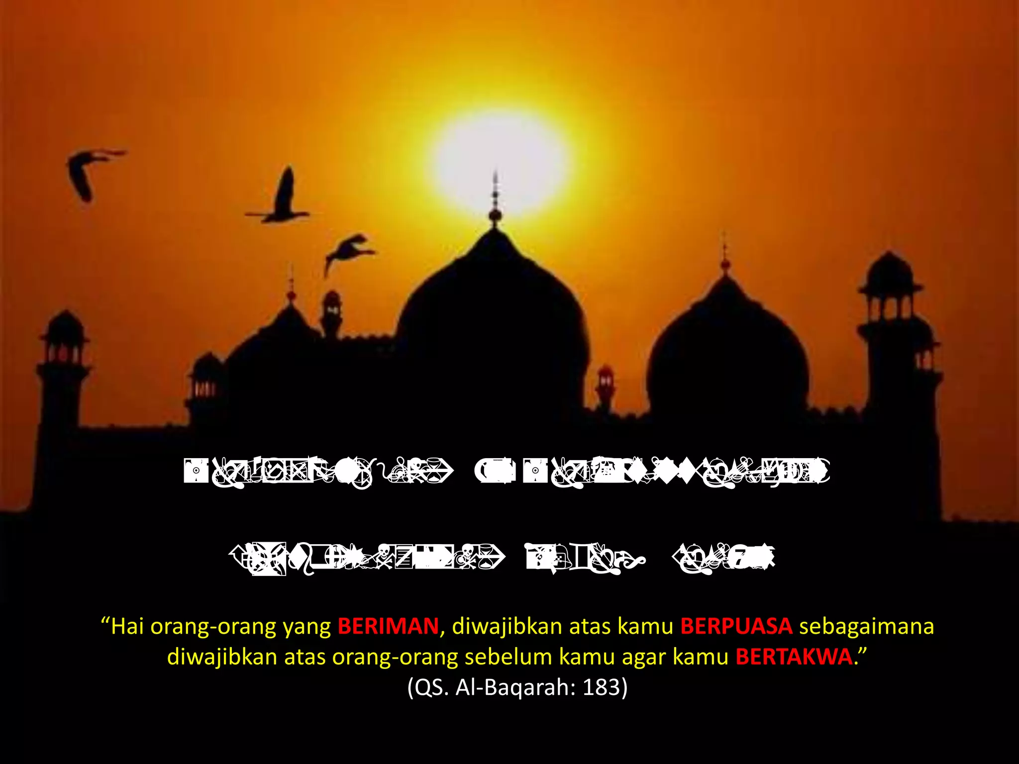  
  
“Hai orang-orang yang BERIMAN, diwajibkan atas kamu BERPUASA sebagaimana
diwajibkan atas orang-orang sebelum kamu agar kamu BERTAKWA.”
(QS. Al-Baqarah: 183)
 