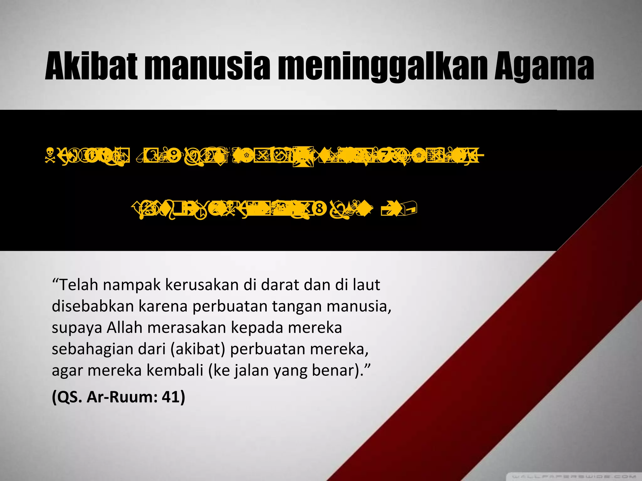 Akibat manusia meninggalkan Agama
  
 
“Telah nampak kerusakan di darat dan di laut
disebabkan karena perbuatan tangan manusia,
supaya Allah merasakan kepada mereka
sebahagian dari (akibat) perbuatan mereka,
agar mereka kembali (ke jalan yang benar).”
(QS. Ar-Ruum: 41)
 