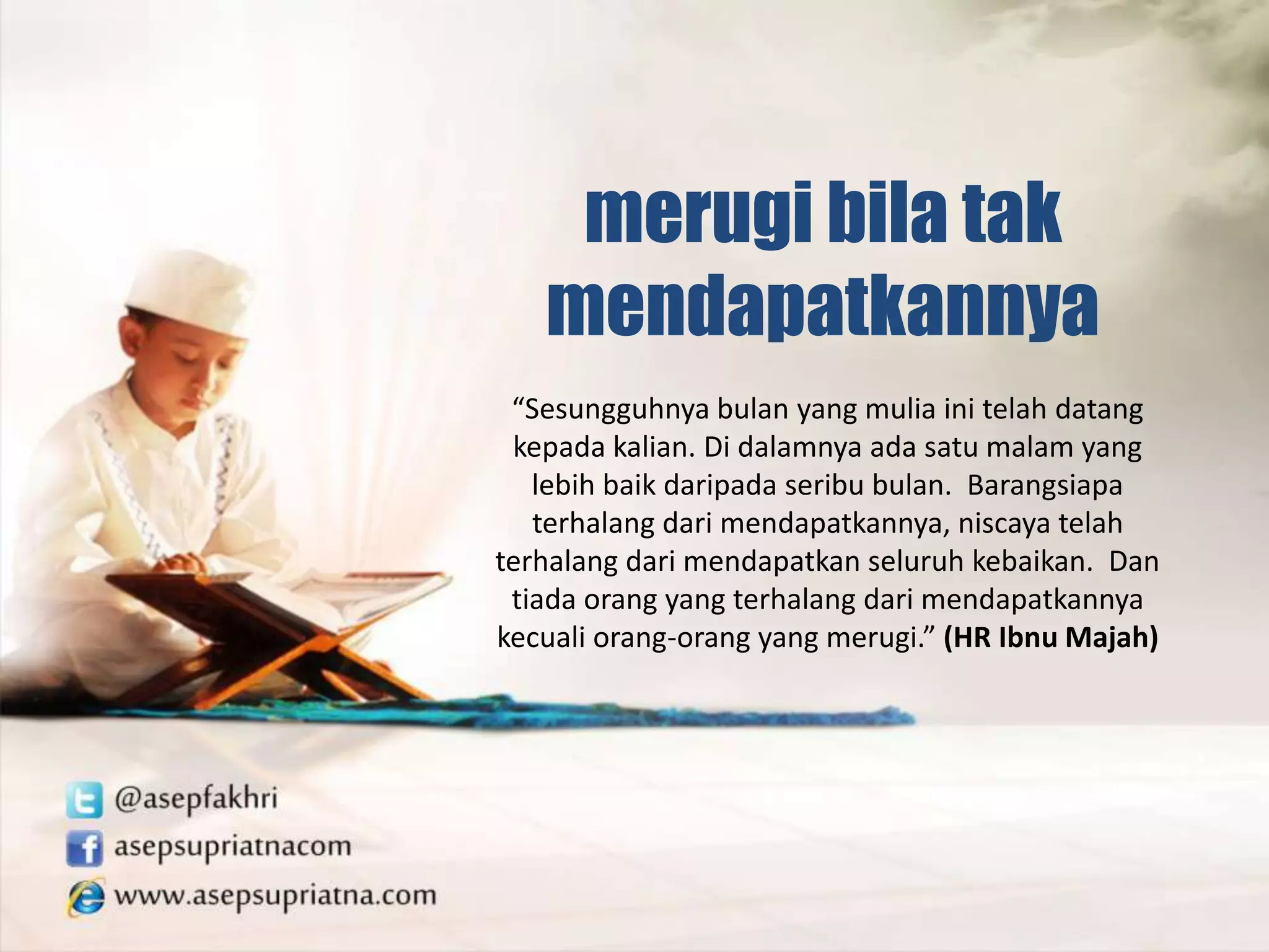 “Sesungguhnya bulan yang mulia ini telah datang
kepada kalian. Di dalamnya ada satu malam yang
lebih baik daripada seribu bulan. Barangsiapa
terhalang dari mendapatkannya, niscaya telah
terhalang dari mendapatkan seluruh kebaikan. Dan
tiada orang yang terhalang dari mendapatkannya
kecuali orang-orang yang merugi.” (HR Ibnu Majah)
merugi bila tak
mendapatkannya
 