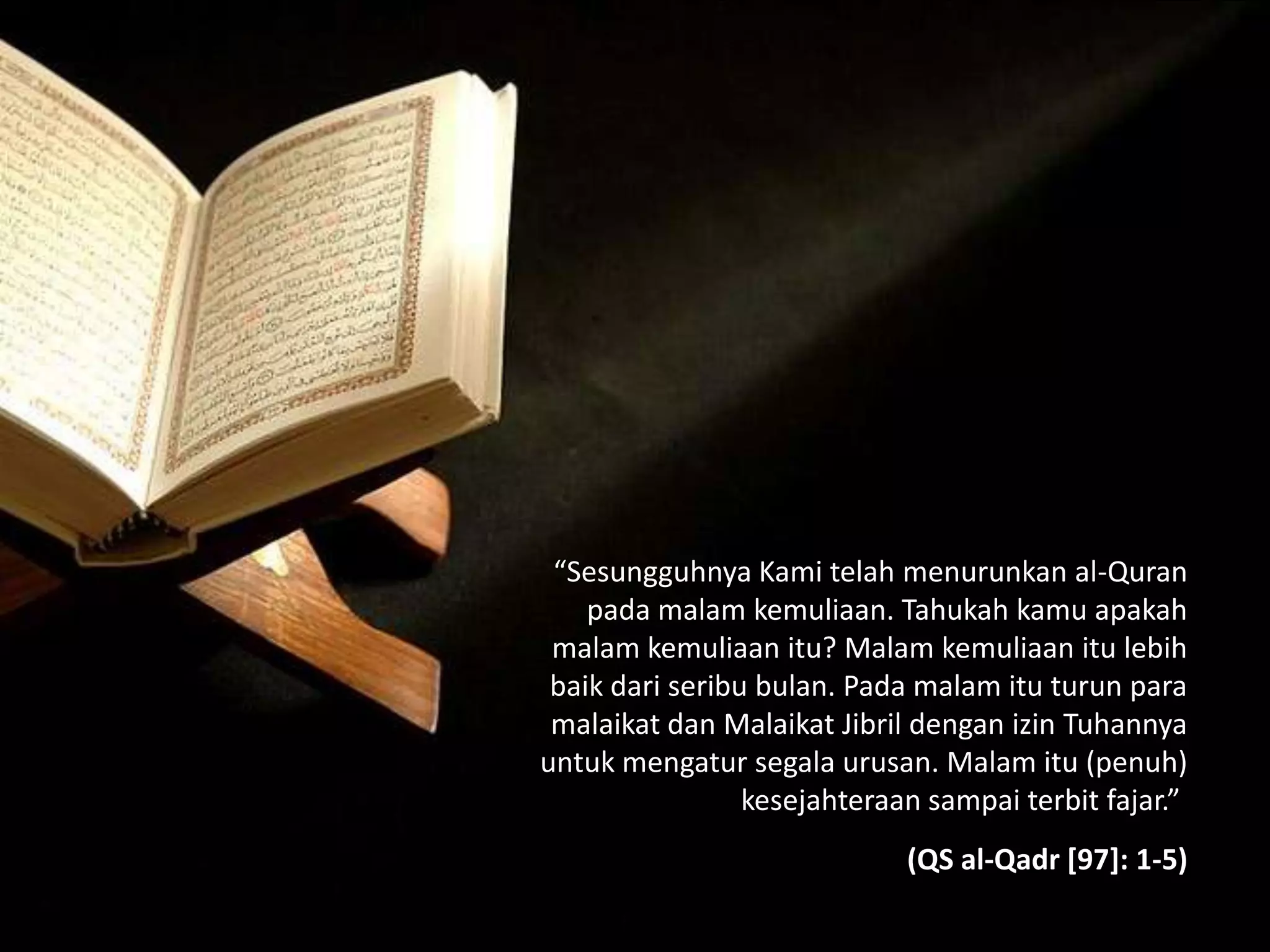 “Sesungguhnya Kami telah menurunkan al-Quran
pada malam kemuliaan. Tahukah kamu apakah
malam kemuliaan itu? Malam kemuliaan itu lebih
baik dari seribu bulan. Pada malam itu turun para
malaikat dan Malaikat Jibril dengan izin Tuhannya
untuk mengatur segala urusan. Malam itu (penuh)
kesejahteraan sampai terbit fajar.”
(QS al-Qadr [97]: 1-5)
 