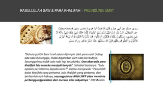 RASULULLAH SAW & PARA KHALIFAH = PELINDUNG UMAT
‫قال‬ ‫حازم‬ ‫ي‬ِ‫ب‬‫أ‬ ‫عن‬ ‫مسلم‬ ‫روى‬
:
ِ‫يحد‬ ‫فسمعته‬ ‫سنين‬ ‫خمس‬ َ‫ة‬‫هرير‬ ‫أبا‬ ُ‫قاعدت‬
‫ث‬
‫النبيقال‬ ‫عن‬
:
َ
َ‫ي‬ِ‫ب‬ْ‫ن‬َ‫أل‬‫ا‬ ُ‫م‬ُ‫ه‬ُ‫س‬‫و‬ُ‫س‬َ‫ت‬ َ‫ل‬ْ‫ي‬ِ‫ئ‬‫ا‬ َ‫ر‬ْ‫س‬ِ‫إ‬ ‫و‬ُ‫ن‬َ‫ب‬ ْ‫َت‬‫ن‬‫ا‬
َ‫ن‬ ُ‫ه‬َ‫ف‬َ‫ل‬َ‫خ‬ ُّ‫ي‬ِ‫ب‬َ‫ن‬ َ‫ك‬َ‫ل‬َ‫ه‬ ‫ا‬َ‫م‬َّ‫ل‬ُ‫ك‬ ُ‫ء‬‫ا‬
َ‫َّل‬ ُ‫ه‬َّ‫ن‬َ‫أ‬ َ‫و‬ ٌّ‫ي‬ِ‫ب‬
‫ا‬َ‫ق‬ ،ْ‫ا‬‫و‬ُ‫ر‬َ‫ث‬ْ‫ك‬َ‫ت‬َ‫ف‬ ُ‫ء‬‫ا‬َ‫ف‬َ‫ل‬ُ‫خ‬ ُ‫ون‬ُ‫ك‬َ‫ت‬َ‫س‬ َ‫و‬ ،‫ِي‬‫د‬ْ‫ع‬َ‫ب‬ َّ‫ي‬ِ‫ب‬َ‫ن‬
ْ‫ا‬‫و‬ُ‫ل‬
:
َ‫ل‬‫ا‬َ‫ق‬ ‫َا؟‬‫ن‬ُ‫ر‬ُ‫م‬ْ‫أ‬َ‫ت‬ ‫ا‬َ‫م‬َ‫ف‬
:
َ‫ة‬َ‫ع‬ْ‫ي‬َ‫ب‬ ،ْ‫ا‬‫و‬ُ‫ف‬
ِ‫ل‬ َّ‫و‬َ‫أل‬‫ا‬
َ‫ع‬ ْ‫م‬ُ‫ه‬ُ‫ل‬ِ‫ئ‬‫ا‬َ‫س‬ َ‫هللا‬ َّ‫ن‬ِ‫إ‬َ‫ف‬ ْ‫م‬ُ‫ه‬َّ‫ق‬َ‫ح‬ ْ‫م‬ُ‫ه‬‫و‬ُ‫ط‬ْ‫ع‬َ‫أ‬ َ‫و‬ ِ‫ل‬ َّ‫و‬َ‫أل‬‫ا‬َ‫ف‬
ْ‫م‬ُ‫ه‬‫ا‬َ‫ع‬ ْ‫ر‬َ‫ت‬ْ‫س‬‫ا‬ ‫ا‬َّ‫م‬
.
‫مسلم‬ ‫رواه‬
“Dahulu politik Bani Israil selalu dipimpin oleh para nabi. Setiap
ada nabi meninggal, maka digantikan oleh nabi berikutnya.
Sesungguhnya tidak ada nabi lagi sesudahku. Dan akan ada para
khalifah lalu mereka menjadi banyak”. Sahabat bertanya: “Lalu
apakah perintahmu kepada kami?”, beliau menjawab: “Penuhilah
baiat khalifah yang pertama, lalu khalifah yang pertama, dan
berikanlah hak-haknya, sesungguhnya Allah SWT akan meminta
pertanggungjawaban dari mereka atas rakyatnya ”. HR Muslim
 