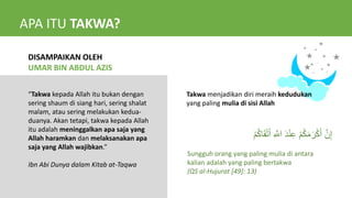 APA ITU TAKWA?
DISAMPAIKAN OLEH
UMAR BIN ABDUL AZIS
“Takwa kepada Allah itu bukan dengan
sering shaum di siang hari, sering shalat
malam, atau sering melakukan kedua-
duanya. Akan tetapi, takwa kepada Allah
itu adalah meninggalkan apa saja yang
Allah haramkan dan melaksanakan apa
saja yang Allah wajibkan.”
Ibn Abi Dunya dalam Kitab at-Taqwa
Takwa menjadikan diri meraih kedudukan
yang paling mulia di sisi Allah
ِ َّ
‫اّلل‬ َ‫د‬ْ‫ن‬ِ‫ع‬ ْ‫م‬ُ‫ك‬َ‫م‬ َ‫ر‬ْ‫ك‬َ‫أ‬ َّ‫ن‬ِ‫إ‬
ْ‫م‬ُ‫ك‬‫ا‬َ‫ق‬ْ‫ت‬َ‫أ‬
Sungguh orang yang paling mulia di antara
kalian adalah yang paling bertakwa
(QS al-Hujurat [49]: 13)
 