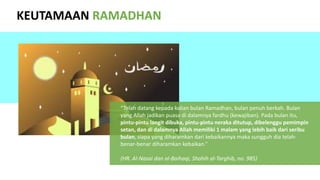 KEUTAMAAN RAMADHAN
“Telah datang kepada kalian bulan Ramadhan, bulan penuh berkah. Bulan
yang Allah jadikan puasa di dalamnya fardhu (kewajiban). Pada bulan itu,
pintu-pintu langit dibuka, pintu-pintu neraka ditutup, dibelenggu pemimpin
setan, dan di dalamnya Allah memiliki 1 malam yang lebih baik dari seribu
bulan, siapa yang diharamkan dari kebaikannya maka sungguh dia telah-
benar-benar diharamkan kebaikan.”
(HR. Al-Nasai dan al-Baihaqi, Shahih al-Targhib, no. 985)
 