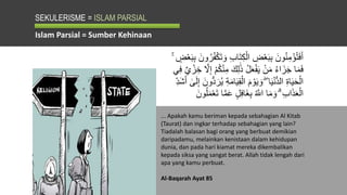 SEKULERISME = ISLAM PARSIAL
... Apakah kamu beriman kepada sebahagian Al Kitab
(Taurat) dan ingkar terhadap sebahagian yang lain?
Tiadalah balasan bagi orang yang berbuat demikian
daripadamu, melainkan kenistaan dalam kehidupan
dunia, dan pada hari kiamat mereka dikembalikan
kepada siksa yang sangat berat. Allah tidak lengah dari
apa yang kamu perbuat.
Al-Baqarah Ayat 85
Islam Parsial = Sumber Kehinaan
َ‫ت‬ِ‫ك‬ْ‫ال‬ ِ
‫ض‬ْ‫ع‬َ‫ب‬ِ‫ب‬ َ‫ون‬ُ‫ن‬ِ‫م‬ْ‫ؤ‬ُ‫ت‬َ‫ف‬َ‫أ‬
َ‫ب‬ِ‫ب‬ َ‫ون‬ُ‫ر‬ُ‫ف‬ْ‫ك‬َ‫ت‬ َ‫و‬ ِ‫ب‬‫ا‬
ۚ ٍ
‫ض‬ْ‫ع‬
َ‫ك‬ِ‫ل‬ََٰ‫ذ‬ ُ‫ل‬َ‫ع‬ْ‫ف‬َ‫ي‬ ْ‫ن‬َ‫م‬ ُ‫ء‬‫ا‬َ‫ز‬َ‫ج‬ ‫ا‬َ‫م‬َ‫ف‬
‫ي‬ ْ‫ز‬ ِ‫خ‬ َّ
‫َّل‬ِ‫إ‬ ْ‫م‬ُ‫ك‬ْ‫ن‬ِ‫م‬
‫ي‬ِ‫ف‬
ِ‫ق‬ْ‫ال‬ َ‫م‬ ْ‫و‬َ‫ي‬ َ‫و‬ ۖ ‫ا‬َ‫ي‬ْ‫ن‬ُّ‫د‬‫ال‬ ِ‫ة‬‫ا‬َ‫ي‬َ‫ح‬ْ‫ال‬
َٰ
‫ى‬َ‫ل‬ِ‫إ‬ َ‫ون‬ُّ‫د‬ َ‫ر‬ُ‫ي‬ ِ‫ة‬َ‫م‬‫ا‬َ‫ي‬
ِ‫َد‬‫ش‬َ‫أ‬
ٍ‫ل‬ِ‫ف‬‫َا‬‫غ‬ِ‫ب‬ ُ َّ
‫اّلل‬ ‫ا‬َ‫م‬ َ‫و‬ ۗ ِ‫ب‬‫ا‬َ‫ذ‬َ‫ع‬ْ‫ال‬
َ‫ون‬ُ‫ل‬َ‫م‬ْ‫ع‬َ‫ت‬ ‫ا‬َّ‫م‬َ‫ع‬
 