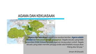 AGAMA DAN KEKUASAAN
“Agama dan kekuasaan adalah dua saudara kembar. Agama adalah
fondasi dan kekuasaan adalah penjaganya. Segala sesuatu yang tidak
berpondasi (tidak didasarkan pada agama) niscaya akan runtuh. Segala
sesuatu yang tidak memiliki penjaga (tidak ada khilafah) niscaya akan
hilang atau lenyap.”
(Imam Al Ghazali)
 