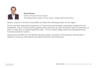 Meraj AhmedPartner, Advisory Services KuwaitTechnology Sector Leader, Ernst & Young – Middle East & North AfricaMeraj is a partner in Ernst & Young MENA and leads the Technology Sector for this region.  He has extensive international experience in IT governance and strategy, technology management and enablement, and IT risk and security, gained during more than 25 years of advisory services experience, of which 15 have been in regional leadership roles,.  He has worked widely within the public/government, financial and telecom sectors.Meraj earned his MBA from the Wharton Business School, University of Pennsylvania, and has been a speaker at numerous international and regional seminars and conferences.