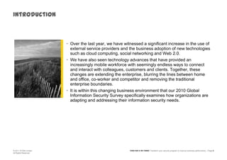 IntroductionOver the last year, we have witnessed a significant increase in the use of external service providers and the business adoption of new technologies such as cloud computing, social networking and Web 2.0. We have also seen technology advances that have provided an increasingly mobile workforce with seemingly endless ways to connect and interact with colleagues, customers and clients. Together, these changes are extending the enterprise, blurring the lines between home and office, co-worker and competitor and removing the traditional enterprise boundaries. It is within this changing business environment that our 2010 Global Information Security Survey specifically examines how organizations are adapting and addressing their information security needs. 