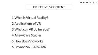 OBJECTIVE & CONTENT
1.What is Virtual Reality?
2.Applications of VR
3.What can VR do for you?
4.A few Case Studies
5.How does VR work?
6.Beyond VR – AR & MR
 