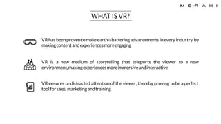 VR has beenproventomake earth-shatteringadvancements inevery industry,by
makingcontentandexperiencesmoreengaging
VR is a new medium of storytelling that teleports the viewer to a new
environment,makingexperiencesmoreimmersiveandinteractive
VR ensures undistracted attention of the viewer, thereby proving to be aperfect
toolforsales, marketingandtraining
WHAT IS VR?
 