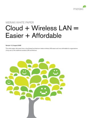 MERAKI WHITE PAPER

Cloud + Wireless LAN =
Easier + Affordable
Version 1.0, August 2009

This white paper discusses how a cloud-based architecture makes wireless LAN easier and more affordable for organizations
of any size vs the traditional wireless LAN architecture.
 