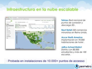 Infraestructura en la nube escalable

                           Telmex Red nacional de
                           puntos de conexión y
                           descarga 3G .

                           Next Retail 550 comercios
                           minoristas en Reino Unido.

                           Accor North America
                           Implantación en 70.000
                           habitaciones de hotel .

                           Jeffco School District
                           Distrito con 80.000
                           estudiantes y más de 100
                           escuelas .
 
