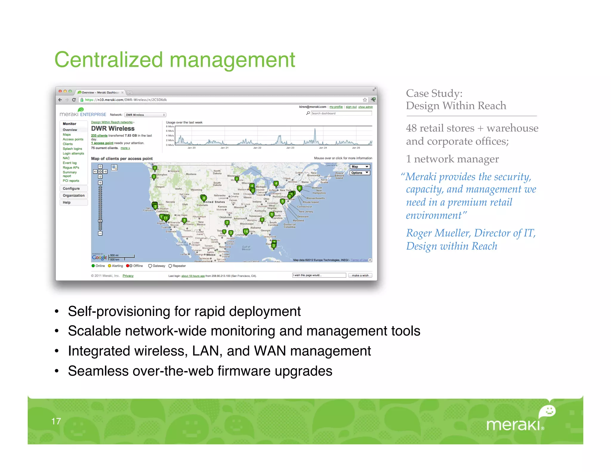 Centralized management!
                                                         Case Study:!
                                                         Design Within Reach"

                                                         48 retail stores + warehouse
                                                         and corporate ofﬁces;"
                                                         1 network manager!
                                                        “Meraki provides the security,
                                                         capacity, and management we
                                                         need in a premium retail
                                                         environment”!
                                                         Roger Mueller, Director of IT,
                                                         Design within Reach!




•     Self-provisioning for rapid deployment!
•     Scalable network-wide monitoring and management tools!
•     Integrated wireless, LAN, and WAN management!
•     Seamless over-the-web ﬁrmware upgrades!


17!
 