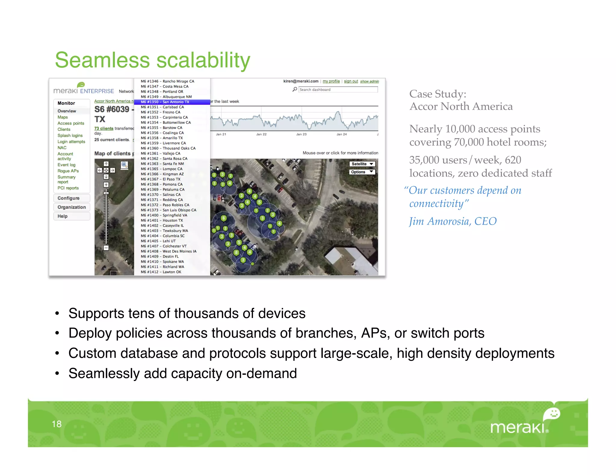 Seamless scalability!
                                                          Case Study: !
                                                          Accor North America"

                                                          Nearly 10,000 access points
                                                          covering 70,000 hotel rooms;"
                                                          35,000 users/week, 620
                                                          locations, zero dedicated staff!
                                                         “Our customers depend on
                                                          connectivity”!
                                                          Jim Amorosia, CEO!
                                                          "




•     Supports tens of thousands of devices!
•     Deploy policies across thousands of branches, APs, or switch ports!
•     Custom database and protocols support large-scale, high density deployments!
•     Seamlessly add capacity on-demand!


18!
 